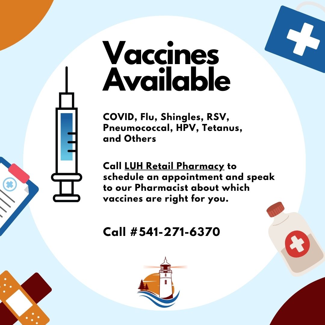 The LUH Retail Pharmacy has vaccines available. Covid, Flu, Shingles, RSV, Pneumococcal, HPV, Tetanus, and Others. Call the LUH Retail Pharmacy to schedule an appointment and speak to our Pharmacist about which vaccines are right for you. (541) 271-6370